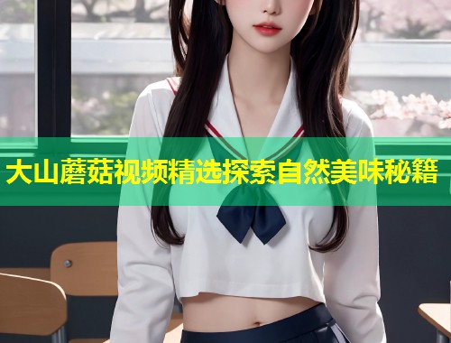 大山蘑菇视频精选探索自然美味秘籍  第2张
