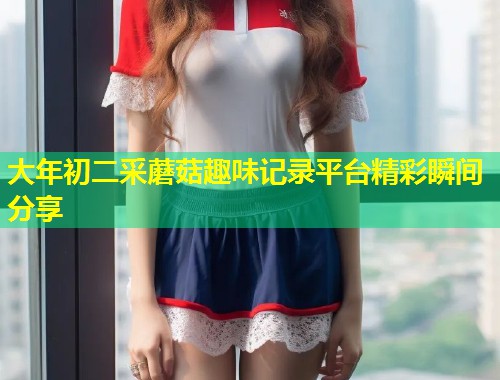大年初二采蘑菇趣味记录平台精彩瞬间分享  第1张