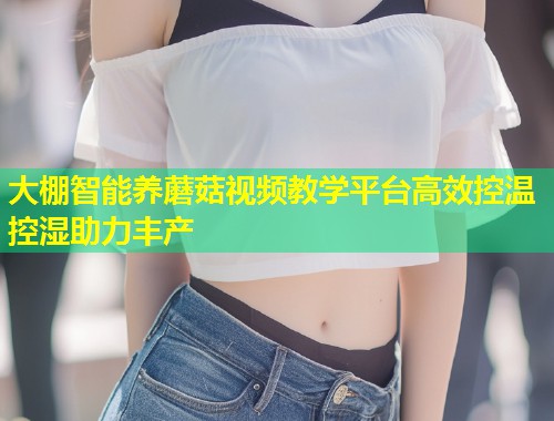 大棚智能养蘑菇视频教学平台高效控温控湿助力丰产  第1张