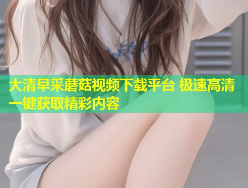 大清早采蘑菇视频下载平台 极速高清一键获取精彩内容  第1张