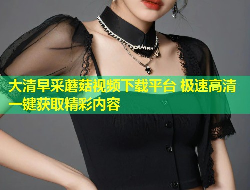 大清早采蘑菇视频下载平台 极速高清一键获取精彩内容  第2张