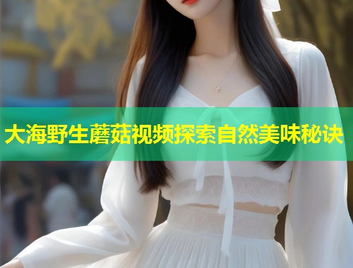 大海野生蘑菇视频探索自然美味秘诀  第1张