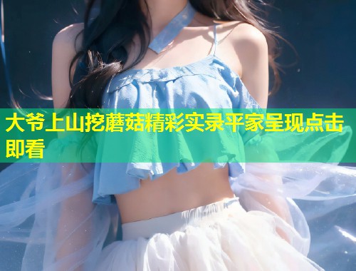 大爷上山挖蘑菇精彩实录平家呈现点击即看  第1张