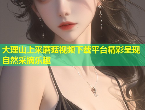 大理山上采蘑菇视频下载平台精彩呈现自然采摘乐趣  第2张