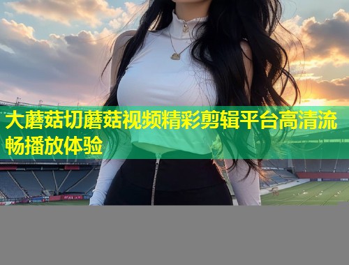 大蘑菇切蘑菇视频精彩剪辑平台高清流畅播放体验  第1张