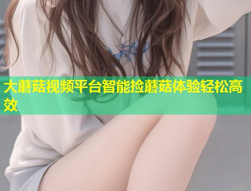 大蘑菇视频平台智能捡蘑菇体验轻松高效  第1张
