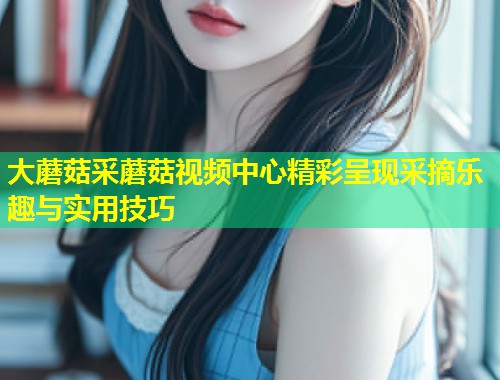 大蘑菇采蘑菇视频中心精彩呈现采摘乐趣与实用技巧  第1张
