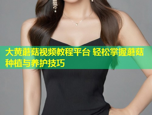 大黄蘑菇视频教程平台 轻松掌握蘑菇种植与养护技巧  第1张
