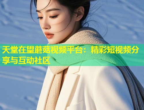 天堂在望蘑菇视频平台：精彩短视频分享与互动社区  第1张