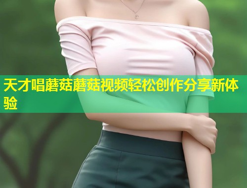 天才唱蘑菇蘑菇视频轻松创作分享新体验  第1张