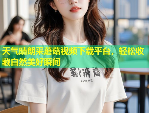 天气晴朗采蘑菇视频下载平台，轻松收藏自然美好瞬间  第1张