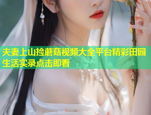 夫妻上山捡蘑菇视频大全平台精彩田园生活实录点击即看  第1张