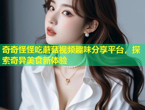 奇奇怪怪吃蘑菇视频趣味分享平台，探索奇异美食新体验  第1张