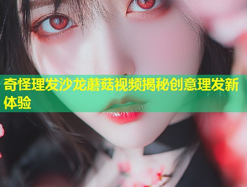奇怪理发沙龙蘑菇视频揭秘创意理发新体验  第1张