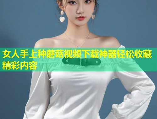 女人手上种蘑菇视频下载神器轻松收藏精彩内容  第1张