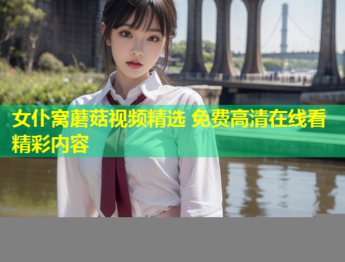 女仆窝蘑菇视频精选 免费高清在线看精彩内容  第1张