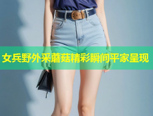 女兵野外采蘑菇精彩瞬间平家呈现  第1张