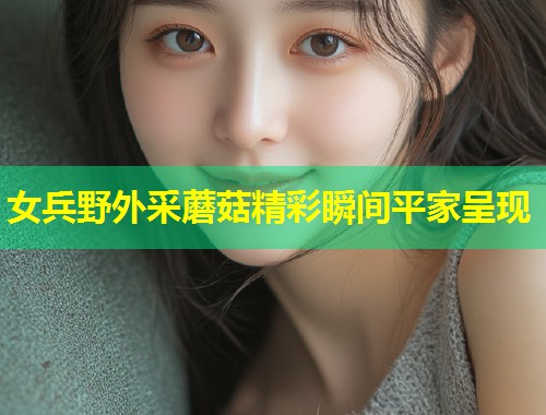 女兵野外采蘑菇精彩瞬间平家呈现  第2张