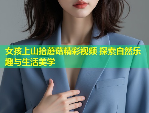 女孩上山拾蘑菇精彩视频 探索自然乐趣与生活美学  第1张