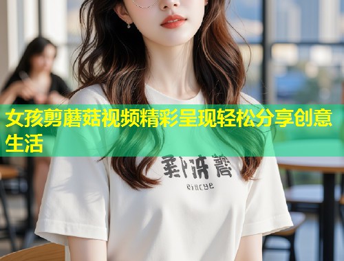 女孩剪蘑菇视频精彩呈现轻松分享创意生活  第2张