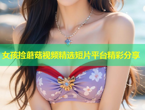 女孩捡蘑菇视频精选短片平台精彩分享  第1张