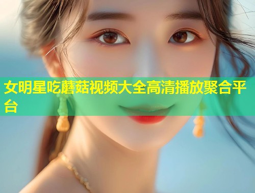 女明星吃蘑菇视频大全高清播放聚合平台  第1张