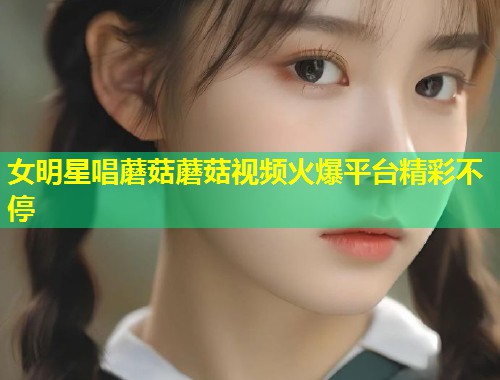 女明星唱蘑菇蘑菇视频火爆平台精彩不停  第1张
