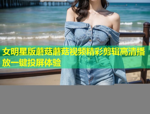 女明星版蘑菇蘑菇视频精彩剪辑高清播放一键投屏体验  第1张
