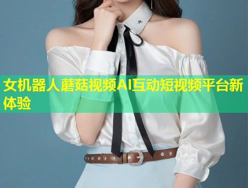女机器人蘑菇视频AI互动短视频平台新体验  第1张