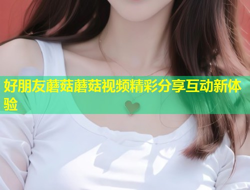 好朋友蘑菇蘑菇视频精彩分享互动新体验  第1张
