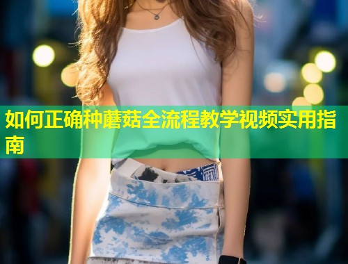 如何正确种蘑菇全流程教学视频实用指南  第2张