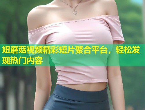 妞蘑菇视频精彩短片聚合平台，轻松发现热门内容  第2张