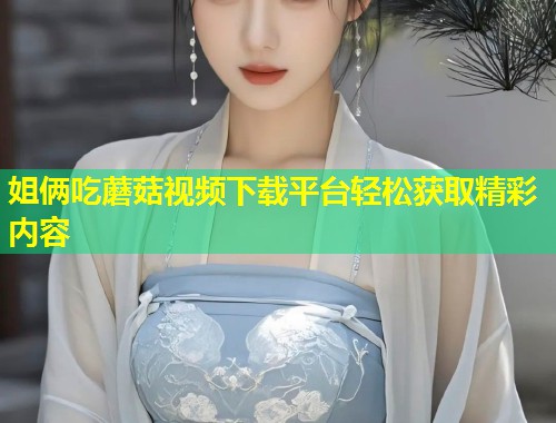 姐俩吃蘑菇视频下载平台轻松获取精彩内容  第1张