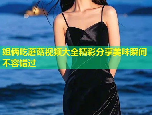 姐俩吃蘑菇视频大全精彩分享美味瞬间不容错过  第1张