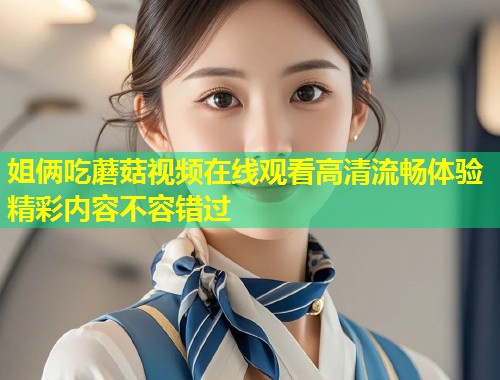 姐俩吃蘑菇视频在线观看高清流畅体验精彩内容不容错过  第1张