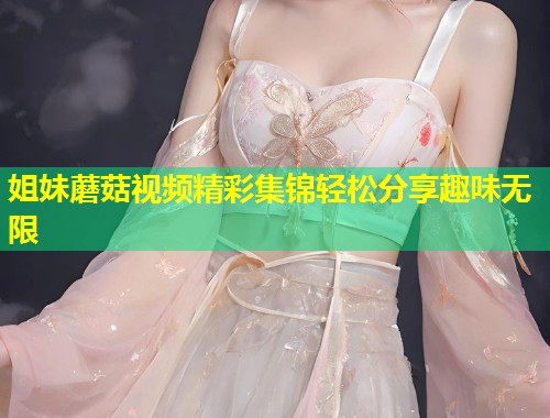 姐妹蘑菇视频精彩集锦轻松分享趣味无限  第1张