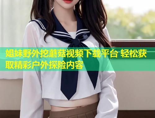 姐妹野外挖蘑菇视频下载平台 轻松获取精彩户外探险内容  第1张