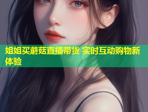 姐姐买蘑菇直播带货 实时互动购物新体验  第1张