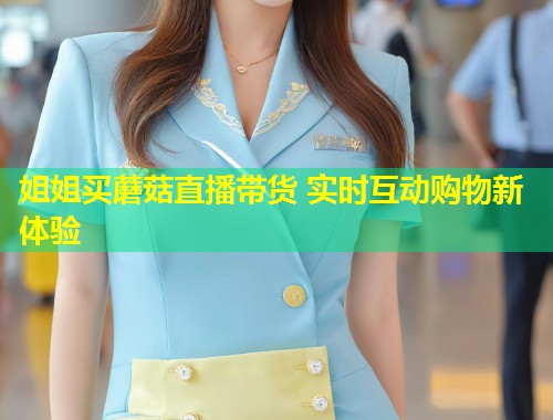 姐姐买蘑菇直播带货 实时互动购物新体验  第2张
