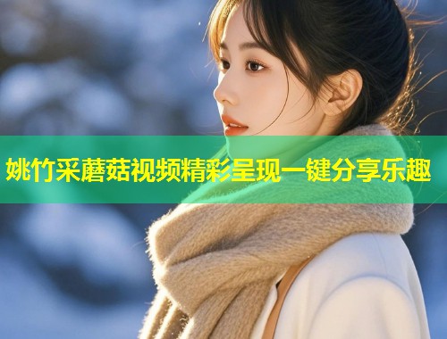 姚竹采蘑菇视频精彩呈现一键分享乐趣  第1张