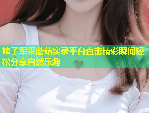 娘子军采蘑菇实录平台直击精彩瞬间轻松分享自然乐趣  第1张