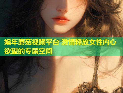 娼年蘑菇视频平台 激情释放女性内心欲望的专属空间  第1张