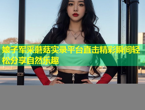 娘子军采蘑菇实录平台直击精彩瞬间轻松分享自然乐趣  第2张