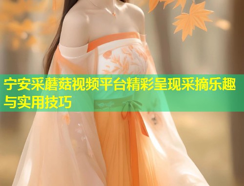 宁安采蘑菇视频平台精彩呈现采摘乐趣与实用技巧  第1张