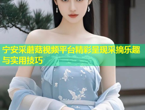 宁安采蘑菇视频平台精彩呈现采摘乐趣与实用技巧  第2张