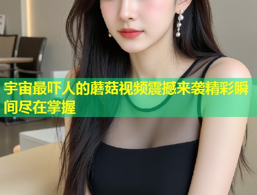 宇宙最吓人的蘑菇视频震撼来袭精彩瞬间尽在掌握  第1张