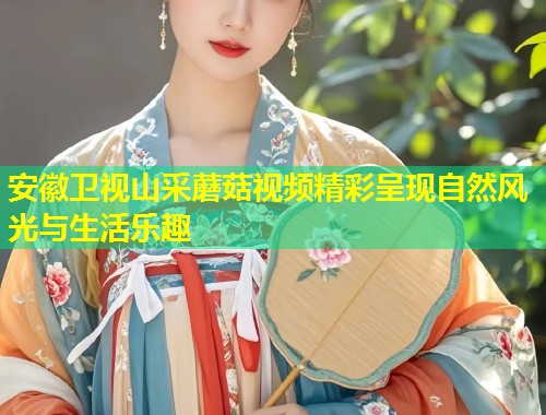 安徽卫视山采蘑菇视频精彩呈现自然风光与生活乐趣  第1张
