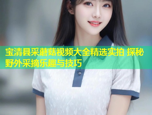 宝清县采蘑菇视频大全精选实拍 探秘野外采摘乐趣与技巧  第1张