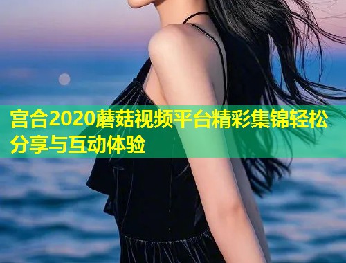 宫合2020蘑菇视频平台精彩集锦轻松分享与互动体验  第1张