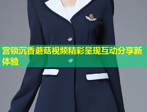 宫锁沉香蘑菇视频精彩呈现互动分享新体验  第1张